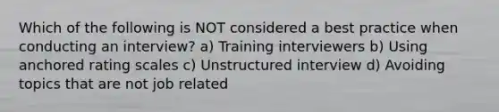 Which of the following is NOT considered a best practice when conducting an interview? a) Training interviewers b) Using anchored rating scales c) Unstructured interview d) Avoiding topics that are not job related