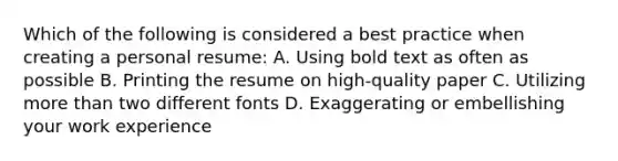 Which of the following is considered a best practice when creating a personal resume: A. Using bold text as often as possible B. Printing the resume on high-quality paper C. Utilizing more than two different fonts D. Exaggerating or embellishing your work experience