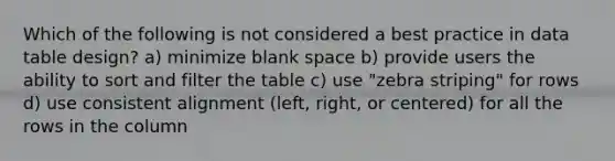 Which of the following is not considered a best practice in data table design? a) minimize blank space b) provide users the ability to sort and filter the table c) use "zebra striping" for rows d) use consistent alignment (left, right, or centered) for all the rows in the column