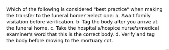 Which of the following is considered "best practice" when making the transfer to the funeral home? Select one: a. Await family visitation before verification. b. Tag the body after you arrive at the funeral home. c. Take the hospital's/hospice nurse's/medical examiner's word that this is the correct body. d. Verify and tag the body before moving to the mortuary cot.