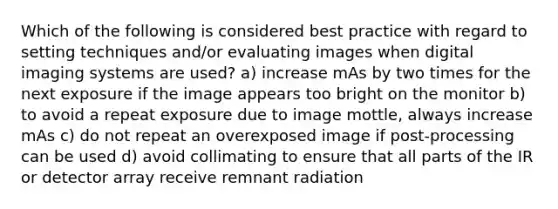 Which of the following is considered best practice with regard to setting techniques and/or evaluating images when digital imaging systems are used? a) increase mAs by two times for the next exposure if the image appears too bright on the monitor b) to avoid a repeat exposure due to image mottle, always increase mAs c) do not repeat an overexposed image if post-processing can be used d) avoid collimating to ensure that all parts of the IR or detector array receive remnant radiation