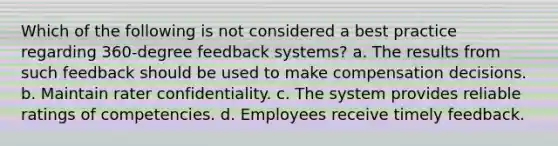 Which of the following is not considered a best practice regarding 360-degree feedback systems? a. The results from such feedback should be used to make compensation decisions. b. Maintain rater confidentiality. c. The system provides reliable ratings of competencies. d. Employees receive timely feedback.