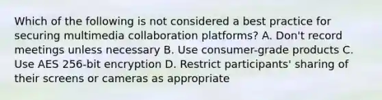 Which of the following is not considered a best practice for securing multimedia collaboration platforms? A. Don't record meetings unless necessary B. Use consumer-grade products C. Use AES 256-bit encryption D. Restrict participants' sharing of their screens or cameras as appropriate