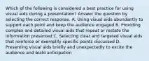 Which of the following is considered a best practice for using visual aids during a presentation? Answer the question by selecting the correct response. A. Using visual aids abundantly to support each point and keep the audience engaged B. Providing complex and detailed visual aids that repeat or restate the information presented C. Selecting clear and targeted visual aids that reinforce or exemplify specific points discussed D. Presenting visual aids briefly and unexpectedly to excite the audience and build anticipation