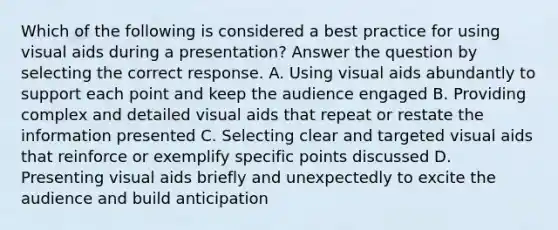 Which of the following is considered a best practice for using visual aids during a presentation? Answer the question by selecting the correct response. A. Using visual aids abundantly to support each point and keep the audience engaged B. Providing complex and detailed visual aids that repeat or restate the information presented C. Selecting clear and targeted visual aids that reinforce or exemplify specific points discussed D. Presenting visual aids briefly and unexpectedly to excite the audience and build anticipation