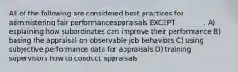 All of the following are considered best practices for administering fair performanceappraisals EXCEPT ________. A) explaining how subordinates can improve their performance B) basing the appraisal on observable job behaviors C) using subjective performance data for appraisals D) training supervisors how to conduct appraisals