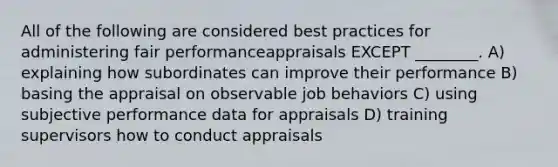 All of the following are considered best practices for administering fair performanceappraisals EXCEPT ________. A) explaining how subordinates can improve their performance B) basing the appraisal on observable job behaviors C) using subjective performance data for appraisals D) training supervisors how to conduct appraisals