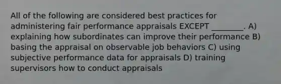 All of the following are considered best practices for administering fair performance appraisals EXCEPT ________. A) explaining how subordinates can improve their performance B) basing the appraisal on observable job behaviors C) using subjective performance data for appraisals D) training supervisors how to conduct appraisals