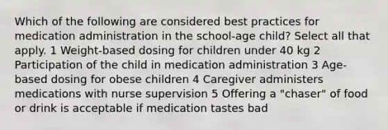 Which of the following are considered best practices for medication administration in the school-age child? Select all that apply. 1 Weight-based dosing for children under 40 kg 2 Participation of the child in medication administration 3 Age-based dosing for obese children 4 Caregiver administers medications with nurse supervision 5 Offering a "chaser" of food or drink is acceptable if medication tastes bad