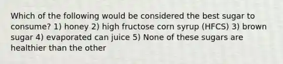 Which of the following would be considered the best sugar to consume? 1) honey 2) high fructose corn syrup (HFCS) 3) brown sugar 4) evaporated can juice 5) None of these sugars are healthier than the other