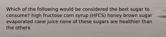 Which of the following would be considered the best sugar to consume? high fructose corn syrup (HFCS) honey brown sugar evaporated cane juice none of these sugars are healthier than the others