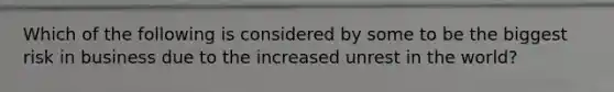 Which of the following is considered by some to be the biggest risk in business due to the increased unrest in the world?