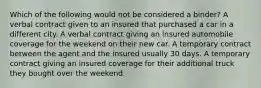 Which of the following would not be considered a binder? A verbal contract given to an insured that purchased a car in a different city. A verbal contract giving an insured automobile coverage for the weekend on their new car. A temporary contract between the agent and the insured usually 30 days. A temporary contract giving an insured coverage for their additional truck they bought over the weekend.