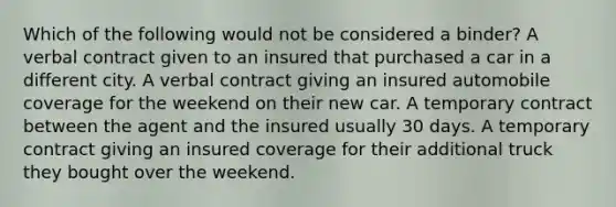 Which of the following would not be considered a binder? A verbal contract given to an insured that purchased a car in a different city. A verbal contract giving an insured automobile coverage for the weekend on their new car. A temporary contract between the agent and the insured usually 30 days. A temporary contract giving an insured coverage for their additional truck they bought over the weekend.