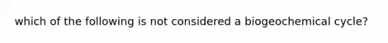 which of the following is not considered a biogeochemical cycle?