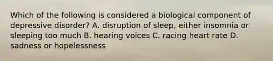 Which of the following is considered a biological component of depressive disorder? A. disruption of sleep, either insomnia or sleeping too much B. hearing voices C. racing heart rate D. sadness or hopelessness