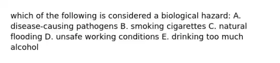 which of the following is considered a biological hazard: A. disease-causing pathogens B. smoking cigarettes C. natural flooding D. unsafe working conditions E. drinking too much alcohol