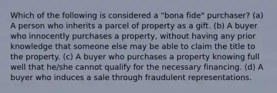 Which of the following is considered a "bona fide" purchaser? (a) A person who inherits a parcel of property as a gift. (b) A buyer who innocently purchases a property, without having any prior knowledge that someone else may be able to claim the title to the property. (c) A buyer who purchases a property knowing full well that he/she cannot qualify for the necessary financing. (d) A buyer who induces a sale through fraudulent representations.