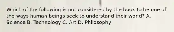 Which of the following is not considered by the book to be one of the ways human beings seek to understand their world? A. Science B. Technology C. Art D. Philosophy