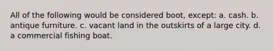 All of the following would be considered boot, except: a. cash. b. antique furniture. c. vacant land in the outskirts of a large city. d. a commercial fishing boat.