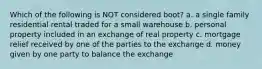 Which of the following is NOT considered boot? a. a single family residential rental traded for a small warehouse b. personal property included in an exchange of real property c. mortgage relief received by one of the parties to the exchange d. money given by one party to balance the exchange