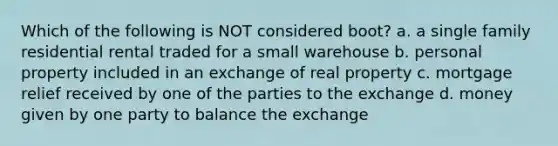 Which of the following is NOT considered boot? a. a single family residential rental traded for a small warehouse b. personal property included in an exchange of real property c. mortgage relief received by one of the parties to the exchange d. money given by one party to balance the exchange