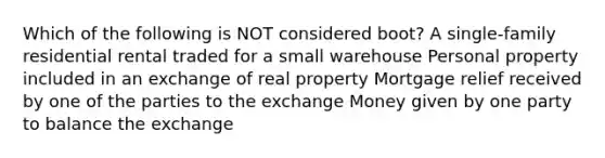 Which of the following is NOT considered boot? A single-family residential rental traded for a small warehouse Personal property included in an exchange of real property Mortgage relief received by one of the parties to the exchange Money given by one party to balance the exchange