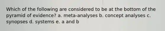 Which of the following are considered to be at the bottom of the pyramid of evidence? a. meta-analyses b. concept analyses c. synopses d. systems e. a and b