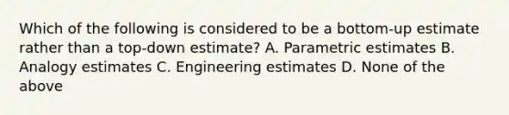 Which of the following is considered to be a bottom-up estimate rather than a top-down estimate? A. Parametric estimates B. Analogy estimates C. Engineering estimates D. None of the above