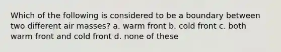 Which of the following is considered to be a boundary between two different air masses? a. warm front b. cold front c. both warm front and cold front d. none of these