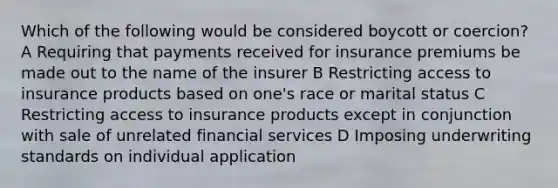 Which of the following would be considered boycott or coercion? A Requiring that payments received for insurance premiums be made out to the name of the insurer B Restricting access to insurance products based on one's race or marital status C Restricting access to insurance products except in conjunction with sale of unrelated financial services D Imposing underwriting standards on individual application