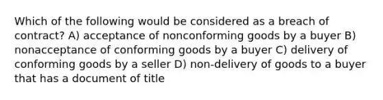 Which of the following would be considered as a breach of contract? A) acceptance of nonconforming goods by a buyer B) nonacceptance of conforming goods by a buyer C) delivery of conforming goods by a seller D) non-delivery of goods to a buyer that has a document of title