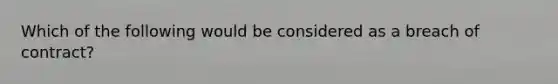 Which of the following would be considered as a breach of contract?