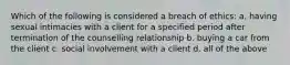 Which of the following is considered a breach of ethics: a. having sexual intimacies with a client for a specified period after termination of the counselling relationship b. buying a car from the client c. social involvement with a client d. all of the above