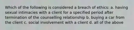 Which of the following is considered a breach of ethics: a. having sexual intimacies with a client for a specified period after termination of the counselling relationship b. buying a car from the client c. social involvement with a client d. all of the above