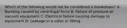 Which of the following would not be considered a breakdown? A: Bursting caused by centrifugal force B: Failure of pressure or vacuum equipment C: Electrical failure causing damage to equipment D: Leakage in a valve or fitting