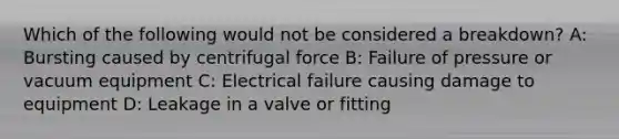 Which of the following would not be considered a breakdown? A: Bursting caused by centrifugal force B: Failure of pressure or vacuum equipment C: Electrical failure causing damage to equipment D: Leakage in a valve or fitting