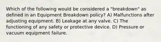 Which of the following would be considered a "breakdown" as defined in an Equipment Breakdown policy? A) Malfunctions after adjusting equipment. B) Leakage at any valve. C) The functioning of any safety or protective device. D) Pressure or vacuum equipment failure.