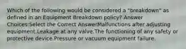 Which of the following would be considered a "breakdown" as defined in an Equipment Breakdown policy? Answer Choices:Select the Correct AnswerMalfunctions after adjusting equipment.Leakage at any valve.The functioning of any safety or protective device.Pressure or vacuum equipment failure.