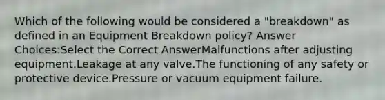 Which of the following would be considered a "breakdown" as defined in an Equipment Breakdown policy? Answer Choices:Select the Correct AnswerMalfunctions after adjusting equipment.Leakage at any valve.The functioning of any safety or protective device.Pressure or vacuum equipment failure.