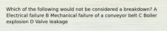 Which of the following would not be considered a breakdown? A Electrical failure B Mechanical failure of a conveyor belt C Boiler explosion D Valve leakage