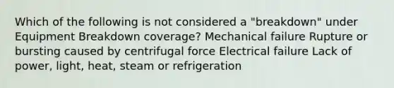 Which of the following is not considered a "breakdown" under Equipment Breakdown coverage? Mechanical failure Rupture or bursting caused by centrifugal force Electrical failure Lack of power, light, heat, steam or refrigeration