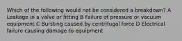 Which of the following would not be considered a breakdown? A Leakage in a valve or fitting B Failure of pressure or vacuum equipment C Bursting caused by centrifugal force D Electrical failure causing damage to equipment