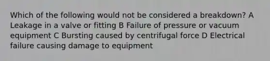 Which of the following would not be considered a breakdown? A Leakage in a valve or fitting B Failure of pressure or vacuum equipment C Bursting caused by centrifugal force D Electrical failure causing damage to equipment