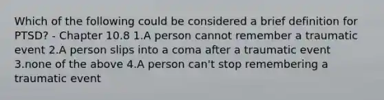 Which of the following could be considered a brief definition for PTSD? - Chapter 10.8 1.A person cannot remember a traumatic event 2.A person slips into a coma after a traumatic event 3.none of the above 4.A person can't stop remembering a traumatic event