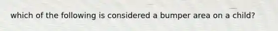 which of the following is considered a bumper area on a child?