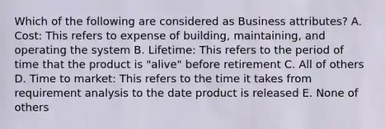 Which of the following are considered as Business attributes? A. Cost: This refers to expense of building, maintaining, and operating the system B. Lifetime: This refers to the period of time that the product is "alive" before retirement C. All of others D. Time to market: This refers to the time it takes from requirement analysis to the date product is released E. None of others