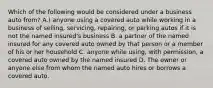 Which of the following would be considered under a business auto from? A.) anyone using a covered auto while working in a business of selling, servicing, repairing, or parking autos if it is not the named insured's business B. a partner of the named insured for any covered auto owned by that person or a member of his or her household C. anyone while using, with permission, a covered auto owned by the named insured D. The owner or anyone else from whom the named auto hires or borrows a covered auto.