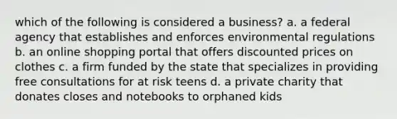 which of the following is considered a business? a. a federal agency that establishes and enforces environmental regulations b. an online shopping portal that offers discounted prices on clothes c. a firm funded by the state that specializes in providing free consultations for at risk teens d. a private charity that donates closes and notebooks to orphaned kids