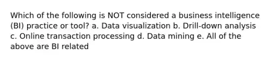 Which of the following is NOT considered a business intelligence (BI) practice or tool? a. Data visualization b. Drill-down analysis c. Online transaction processing d. Data mining e. All of the above are BI related